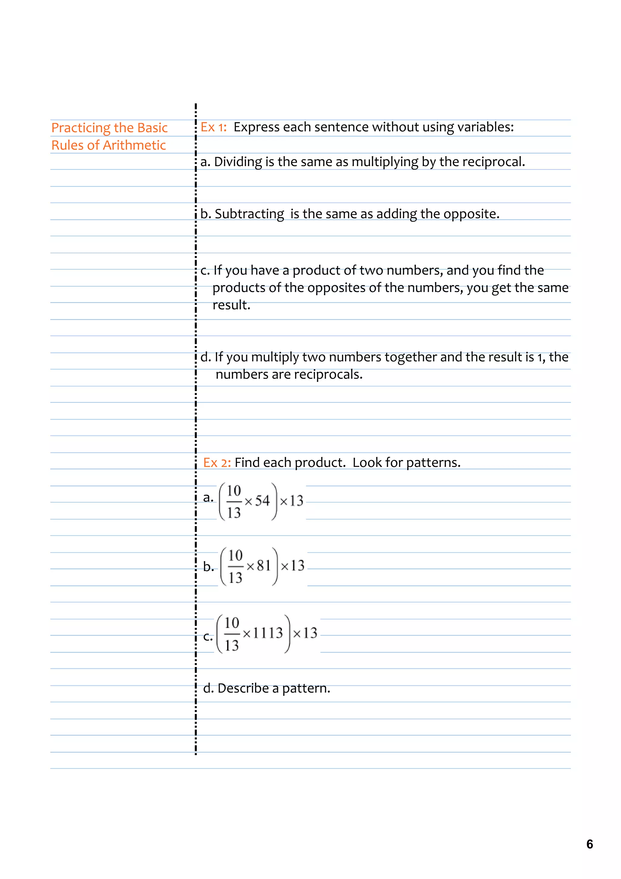 Practicing the Basic    Ex 1:  Express each sentence without using variables:
Rules of Arithmetic
                        a. Dividing is the same as multiplying by the reciprocal.


                        b. Subtracting  is the same as adding the opposite.


                        c. If you have a product of two numbers, and you find the   
                            products of the opposites of the numbers, you get the same 
                            result.


                        d. If you multiply two numbers together and the result is 1, the 
                             numbers are reciprocals.




                        Ex 2: Find each product.  Look for patterns.

                        a.         



                        b. 



                        c.


                        d. Describe a pattern.




                                                                                            6
 
