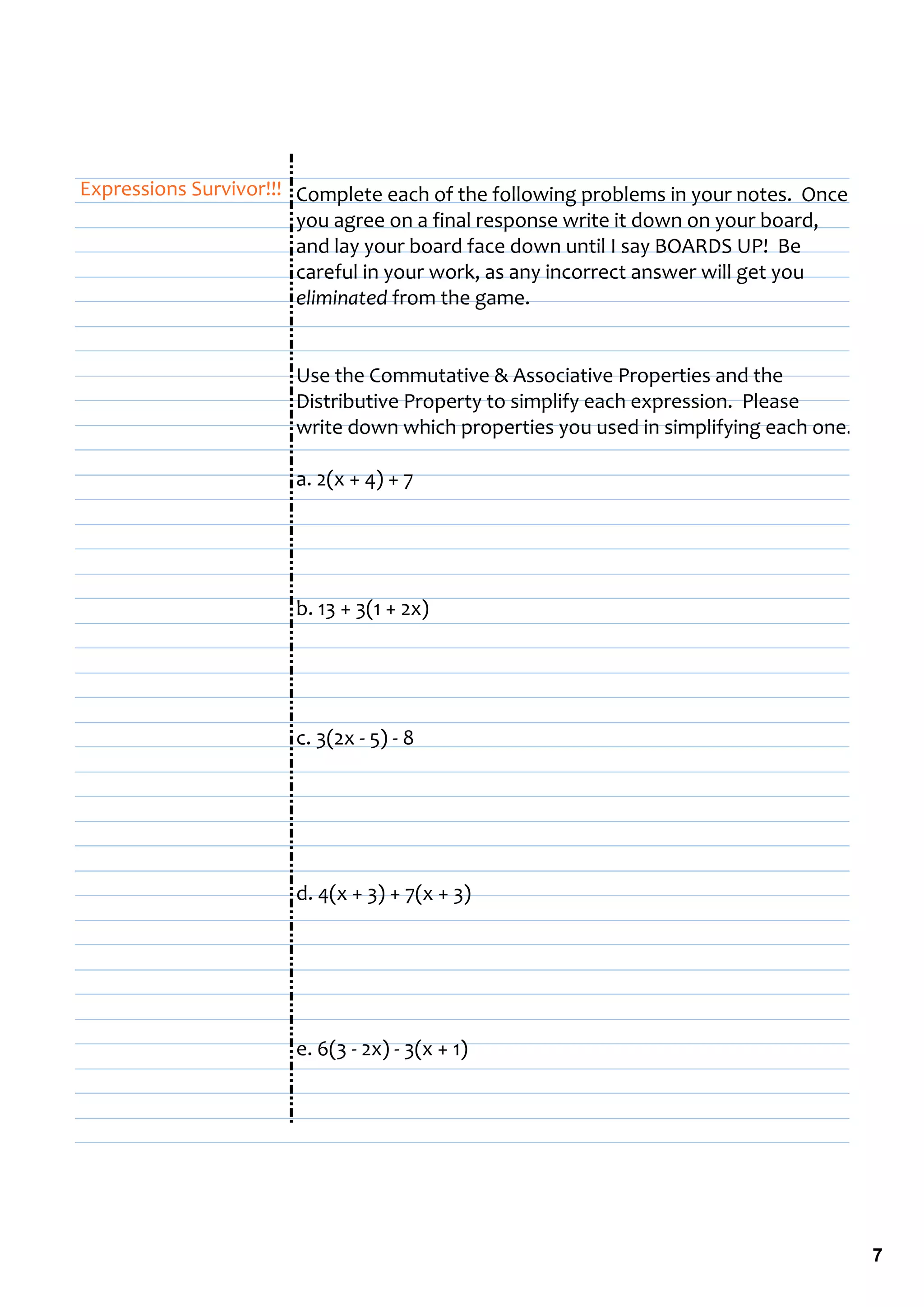 Expressions Survivor!!! Complete each of the following problems in your notes.  Once 
                        you agree on a final response write it down on your board, 
                        and lay your board face down until I say BOARDS UP!  Be 
                        careful in your work, as any incorrect answer will get you 
                        eliminated from the game.


                       Use the Commutative & Associative Properties and the 
                       Distributive Property to simplify each expression.  Please 
                       write down which properties you used in simplifying each one.

                       a. 2(x + 4) + 7




                       b. 13 + 3(1 + 2x)




                       c. 3(2x ‐ 5) ‐ 8




                       d. 4(x + 3) + 7(x + 3)




                       e. 6(3 ‐ 2x) ‐ 3(x + 1)




                                                                                        7
 