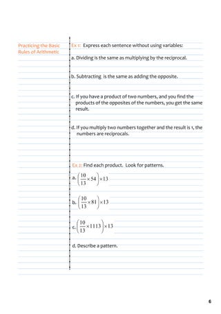 Practicing the Basic    Ex 1:  Express each sentence without using variables:
Rules of Arithmetic
                        a. Dividing is the same as multiplying by the reciprocal.


                        b. Subtracting  is the same as adding the opposite.


                        c. If you have a product of two numbers, and you find the   
                            products of the opposites of the numbers, you get the same 
                            result.


                        d. If you multiply two numbers together and the result is 1, the 
                             numbers are reciprocals.




                        Ex 2: Find each product.  Look for patterns.

                        a.         



                        b. 



                        c.


                        d. Describe a pattern.




                                                                                            6
 