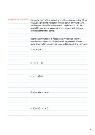 Expressions Survivor!!! Complete each of the following problems in your notes.  Once 
                        you agree on a final response write it down on your board, 
                        and lay your board face down until I say BOARDS UP!  Be 
                        careful in your work, as any incorrect answer will get you 
                        eliminated from the game.


                       Use the Commutative & Associative Properties and the 
                       Distributive Property to simplify each expression.  Please 
                       write down which properties you used in simplifying each one.

                       a. 2(x + 4) + 7




                       b. 13 + 3(1 + 2x)




                       c. 3(2x ‐ 5) ‐ 8




                       d. 4(x + 3) + 7(x + 3)




                       e. 6(3 ‐ 2x) ‐ 3(x + 1)




                                                                                        7
 