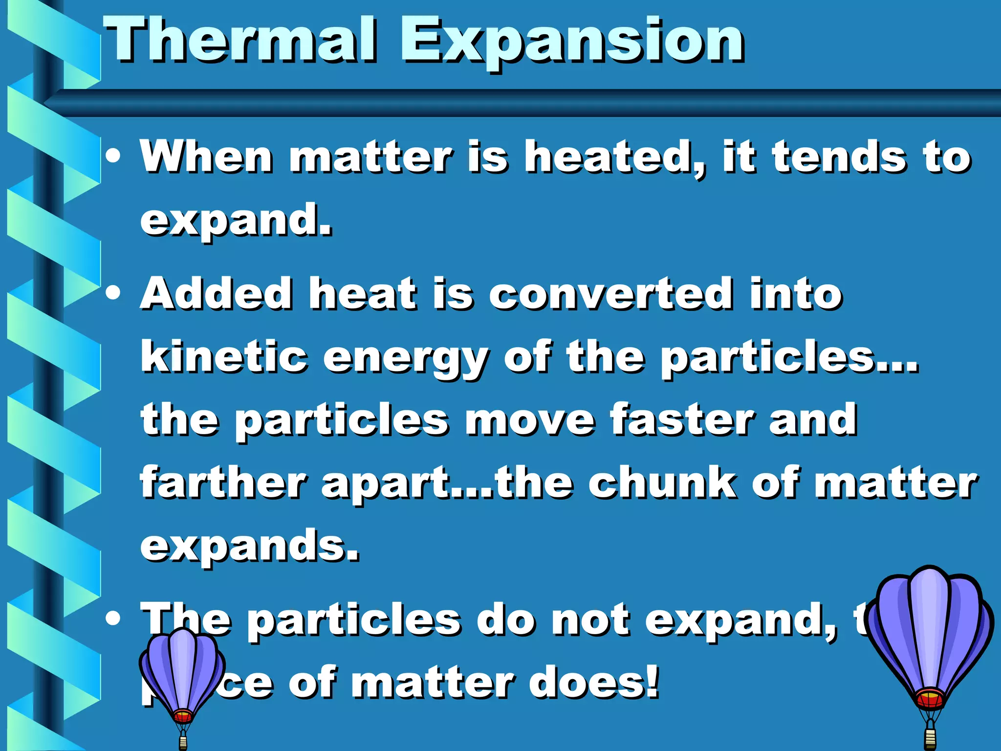 Thermal Expansion When matter is heated, it tends to expand. Added heat is converted into kinetic energy of the particles… the particles move faster and farther apart…the chunk of matter expands. The particles do not expand, the piece of matter does! 