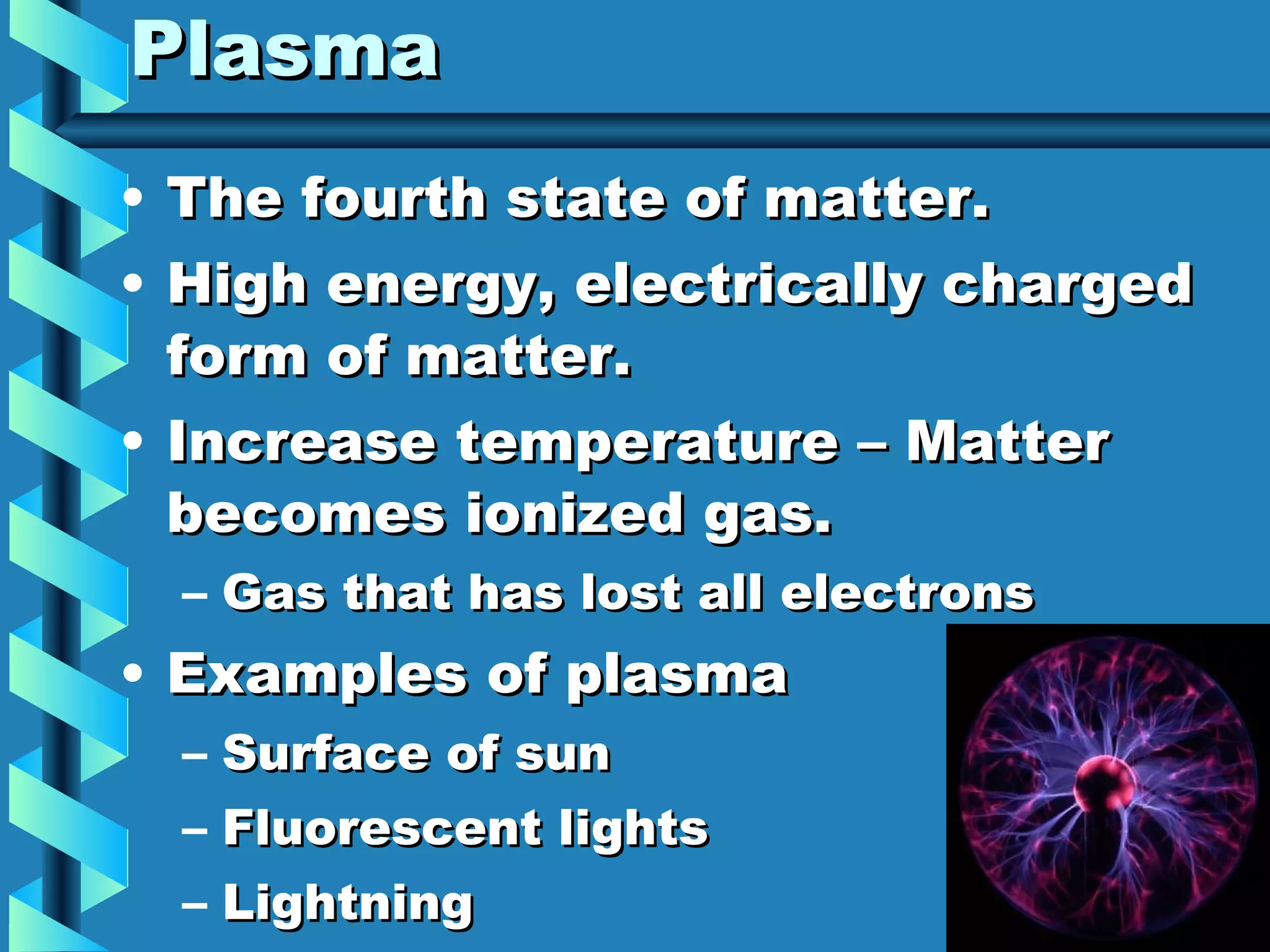 Plasma The fourth state of matter. High energy, electrically charged form of matter. Increase temperature – Matter becomes ionized gas. Gas that has lost all electrons Examples of plasma Surface of sun Fluorescent lights Lightning Neon signs 
