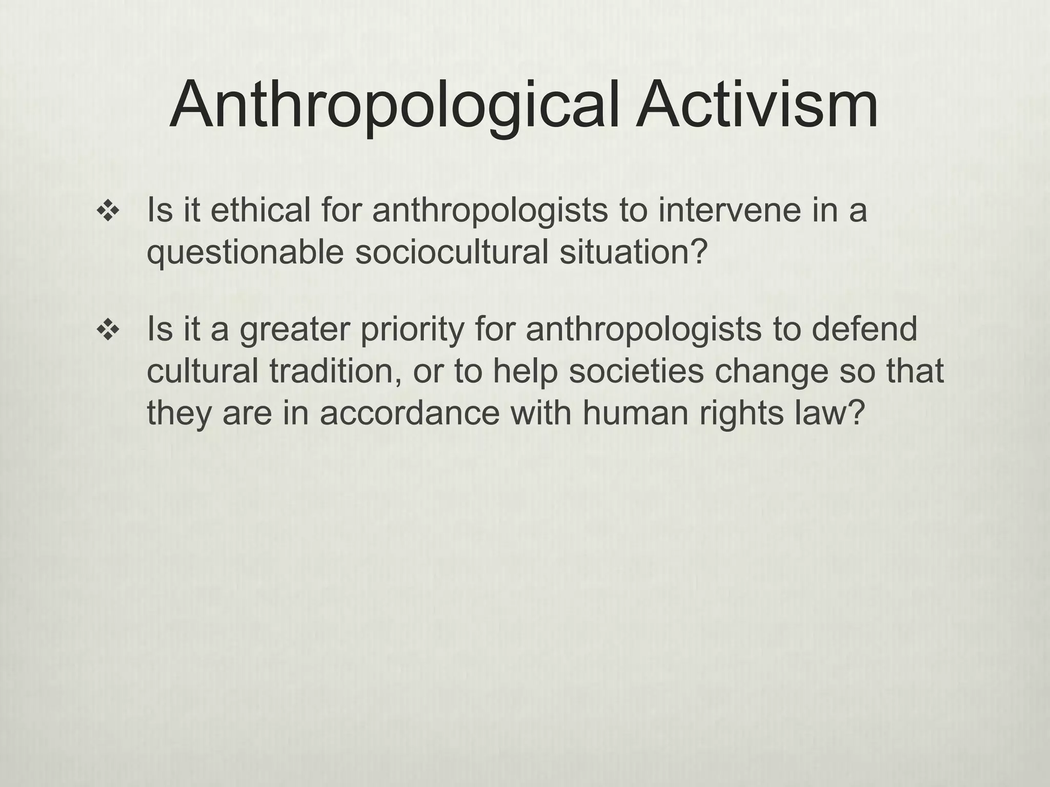 Anthropological Activism
Is it ethical for anthropologists to intervene in a
questionable sociocultural situation?
Is it a greater priority for anthropologists to defend
cultural tradition, or to help societies change so that
they are in accordance with human rights law?