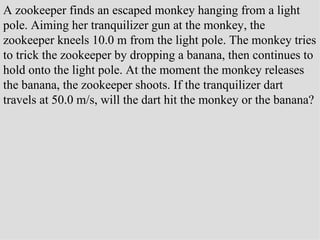 A zookeeper finds an escaped monkey hanging from a light pole. Aiming her tranquilizer gun at the monkey, the zookeeper kneels 10.0 m from the light pole. The monkey tries to trick the zookeeper by dropping a banana, then continues to hold onto the light pole. At the moment the monkey releases the banana, the zookeeper shoots. If the tranquilizer dart travels at 50.0 m/s, will the dart hit the monkey or the banana? 
