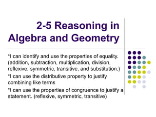 2-5 Reasoning in
Algebra and Geometry
*I can identify and use the properties of equality.
(addition, subtraction, multiplication, division,
reflexive, symmetric, transitive, and substitution.)
*I can use the distributive property to justify
combining like terms
*I can use the properties of congruence to justify a
statement. (reflexive, symmetric, transitive)
 