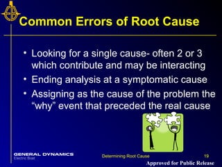 19Determining Root Cause 19
Common Errors of Root Cause
• Looking for a single cause- often 2 or 3
which contribute and may be interacting
• Ending analysis at a symptomatic cause
• Assigning as the cause of the problem the
“why” event that preceded the real cause
Approved for Public Release
 