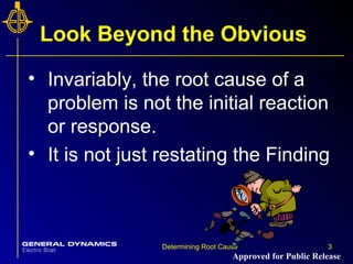 3Determining Root Cause 3
Look Beyond the Obvious
• Invariably, the root cause of a
problem is not the initial reaction
or response.
• It is not just restating the Finding
Approved for Public Release
 