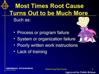 5Determining Root Cause 5
Most Times Root Cause
Turns Out to be Much More
Such as:
• Process or program failure
• System or organization failure
• Poorly written work instructions
• Lack of training
Approved for Public Release
 