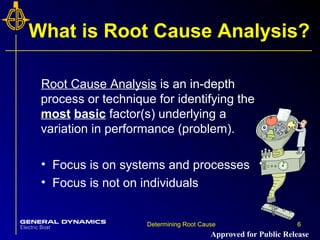 6Determining Root Cause 6
What is Root Cause Analysis?
Root Cause Analysis is an in-depth
process or technique for identifying the
most basic factor(s) underlying a
variation in performance (problem).
• Focus is on systems and processes
• Focus is not on individuals
Approved for Public Release
 