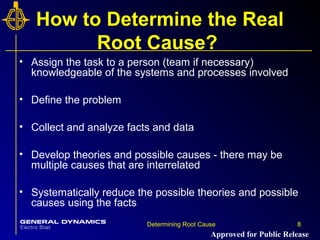 8Determining Root Cause 8
How to Determine the Real
Root Cause?
• Assign the task to a person (team if necessary)
knowledgeable of the systems and processes involved
• Define the problem
• Collect and analyze facts and data
• Develop theories and possible causes - there may be
multiple causes that are interrelated
• Systematically reduce the possible theories and possible
causes using the facts
Approved for Public Release
 