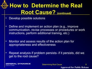 9Determining Root Cause 9
How to Determine the Real
Root Cause? (continued)
• Develop possible solutions
• Define and implement an action plan (e.g., improve
communication, revise processes or procedures or work
instructions, perform additional training, etc.)
• Monitor and assess results of the action plan for
appropriateness and effectiveness
• Repeat analysis if problem persists- if it persists, did we
get to the root cause?
Approved for Public Release
 
