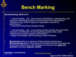 17Determining Root Cause 17
Bench Marking
Benchmarking: What is it?
• "... benchmarking ...[is] ...'the process of identifying, understanding, and
adapting outstanding practices and processes from organizations
anywhere in the world to help your organization improve its
performance.'"
—American Productivity & Quality Center
• "... benchmarking ...[is]... an on-going outreach activity; the goal of the
outreach is identification of best operating practices that, when
implemented, produce superior performance."
—Bogan and English, Benchmarking for Best Practices
• Benchmark refers to a measure of best practice performance.
Benchmarking refers to the search for the best practices that yields the
benchmark performance, with emphasis on how you can apply the
process to achieve superior results.
Approved for Public Release
 