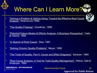 22Determining Root Cause 22
Where Can I Learn More?
• “Solving a Problem & Getting Along: Toward the Effective Root Cause
Analysis”, Khaimovich,1998.
• “The Quality Freeway”, Goodman, 1990
• “Potential Failure Modes & Effects Analysis: A Business Perspective”, Hatty
& Owens, 1994
• “In Search of Root Cause”, Dew, 1991
• “Solving Chronic Quality Problems”, Meyer, 1990
• “The Tools of Quality, Part II: Cause and Effect Diagrams”, Sarazen, 1990
• “Root Cause Analysis: A Tool for Total Quality Management”, Wilson, Dell &
Anderson, 1993
Approved for Public Release
 
