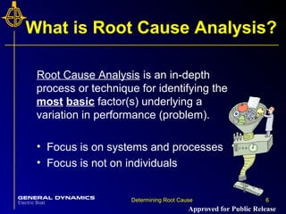 6Determining Root Cause 6
What is Root Cause Analysis?
Root Cause Analysis is an in-depth
process or technique for identifying the
most basic factor(s) underlying a
variation in performance (problem).
• Focus is on systems and processes
• Focus is not on individuals
Approved for Public Release
 