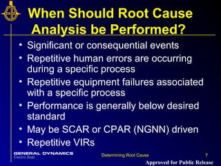 7Determining Root Cause 7
When Should Root Cause
Analysis be Performed?
• Significant or consequential events
• Repetitive human errors are occurring
during a specific process
• Repetitive equipment failures associated
with a specific process
• Performance is generally below desired
standard
• May be SCAR or CPAR (NGNN) driven
• Repetitive VIRs
Approved for Public Release
 