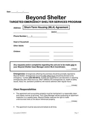 Date: ______/______/______



                           Beyond Shelter
                           Beyond Shelter
                                    elte
   TARGETED EMERGENCY SHELTER SERVICES PROGRAM

       Address           Short-Term Housing (MLA) Agreement
       _________________________________                  Unit #___________

       Phone Number (____)_______________


       Head of Household _______________________________________________

       Other Adults             _______________________________________________


       Children                 _____________________        _____________________

                                _____________________        _____________________

                                _____________________        _____________________


       Any requests and/or complaints regarding the unit are to be made only to
       your Beyond Shelter Case Manager and/or MLA Coordinator.
                                                                              _____ (Initials)

       Emergencies: Emergencies affecting the premises should be promptly reported to
       Beyond Shelter. Emergencies occurring after office hours should be phoned to the
       emergency number (323-393-6915). Guests are cautioned to use discretion in reporting
       emergencies after office hours as, ONLY ABSOLUTE emergencies (ie, health & safety
       issues, flood, fire, sanitation problems) will receive attention after regular hours.

                                                                              _____ (Initials)

       Client Responsibilities
       •   The apartment and surrounding property must be maintained in a reasonably clean
           and orderly manner at all times. Your Case Manager will be conducting an apartment
           inspection on a weekly basis. Beyond Shelter reserves the right to make
           unannounced visits to the above referenced property.
                                                                               _____ (Initials)


       •   The apartment must be secured and locked at all times.


       Last updated 1/20/2011                                                             Page 1
 