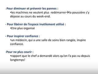 - Pour diminueret prévenir les pannes :
   •les machines ne veulent plus redémarrerla poussière s’y
   dépose au cours du week-end.

- Pour libérer de l’espace inutilement utilisé :
    •Etre plus organisé

- Pour inspirer confiance :
    •un médecin, qui a une salle de soins bien rangée, inspire
    confiance.

-Pour ne plus courir :
   •rapport que le chef a demandé alors qu’on l’a pas vu depuis
   longtemps!
 