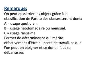 Remarque:
On peut aussi trier les objets grâce à la
classification de Pareto ;les classes seront donc:
A = usage quotidien,
B = usage hebdomadaire ou mensuel,
C = usage rarissime
Permet de déterminer ce qui mérite
effectivement d'être au poste de travail, ce que
l'on peut en éloigner et ce dont il faut se
débarrasser.
 
