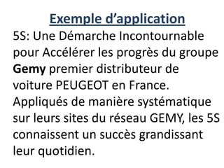 Exemple d’application
5S: Une Démarche Incontournable
pour Accélérer les progrès du groupe
Gemy premier distributeur de
voiture PEUGEOT en France.
Appliqués de manière systématique
sur leurs sites du réseau GEMY, les 5S
connaissent un succès grandissant
leur quotidien.
 