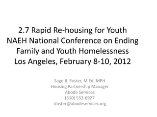 2.7 Rapid Re-housing for Youth
NAEH National Conference on Ending
  Family and Youth Homelessness
 Los Angeles, February 8-10, 2012

             Sage B. Foster, M Ed, MPH
           Housing Partnership Manager
                  Abode Services
                  (510) 552-6927
            sfoster@abodeservices.org
 