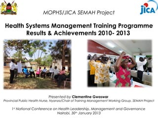 MOPHS/JICA SEMAH Project

Health Systems Management Training Programme
       Results & Achievements 2010- 2013




                            Presented by Clementine Gwoswar
Provincial Public Health Nurse, Nyanza/Chair of Training Management Working Group, SEMAH Project

     1st National Conference on Health Leadership, Management and Governance
                               Nairobi, 30th January 2013
 