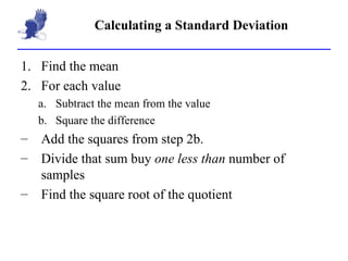 Calculating a Standard Deviation Find the mean For each value Subtract the mean from the value Square the difference Add the squares from step 2b. Divide that sum buy  one less than  number of samples Find the square root of the quotient 