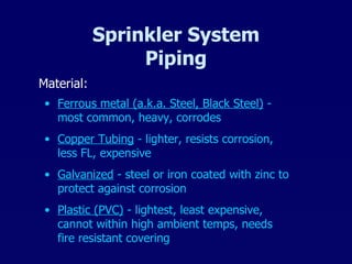 Sprinkler System Piping Material: Ferrous metal (a.k.a. Steel, Black Steel)  - most common, heavy, corrodes Copper Tubing  - lighter, resists corrosion, less FL, expensive Galvanized  - steel or iron coated with zinc to protect against corrosion Plastic (PVC)  - lightest, least expensive, cannot within high ambient temps, needs fire resistant covering 