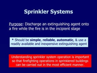 Sprinkler Systems Purpose : Discharge an extinguishing agent onto a fire while the fire is in the incipient stage *  Should be  simple ,  reliable ,  automatic , & use a readily available and inexpensive extinguishing agent Understanding sprinkler system operation is important so that firefighting operations in sprinklered buildings can be carried out in the most efficient manner. 