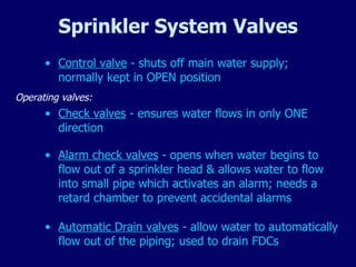 Sprinkler System Valves Control valve  - shuts off main water supply; normally kept in OPEN position Check valves  - ensures water flows in only ONE direction Automatic Drain valves  - allow water to automatically flow out of the piping; used to drain FDCs Operating valves: Alarm check valves  - opens when water begins to flow out of a sprinkler head & allows water to flow into small pipe which activates an alarm; needs a retard chamber to prevent accidental alarms 