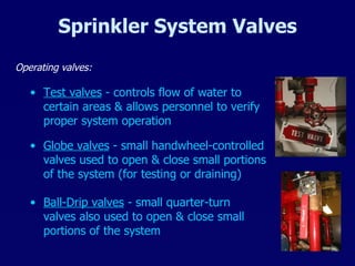 Sprinkler System Valves Operating valves: Globe valves  - small handwheel-controlled valves used to open & close small portions of the system (for testing or draining) Ball-Drip valves  - small quarter-turn valves also used to open & close small portions of the system Test valves  - controls flow of water to certain areas & allows personnel to verify proper system operation 