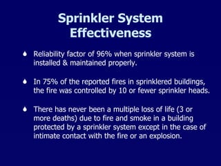 Sprinkler System Effectiveness Reliability factor of 96% when sprinkler system is installed & maintained properly. In 75% of the reported fires in sprinklered buildings, the fire was controlled by 10 or fewer sprinkler heads. There has never been a multiple loss of life (3 or more deaths) due to fire and smoke in a building protected by a sprinkler system except in the case of intimate contact with the fire or an explosion.  