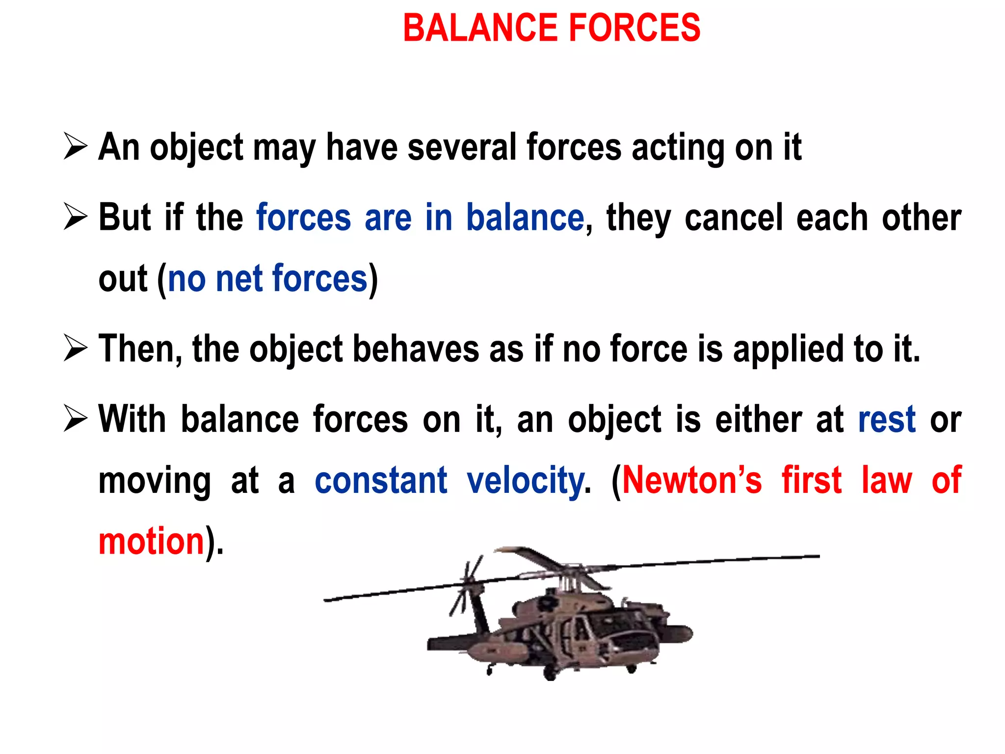 BALANCE FORCES


 An object may have several forces acting on it
 But if the forces are in balance, they cancel each other
  out (no net forces)
 Then, the object behaves as if no force is applied to it.
 With balance forces on it, an object is either at rest or
  moving at a constant velocity. (Newton’s first law of
  motion).
 