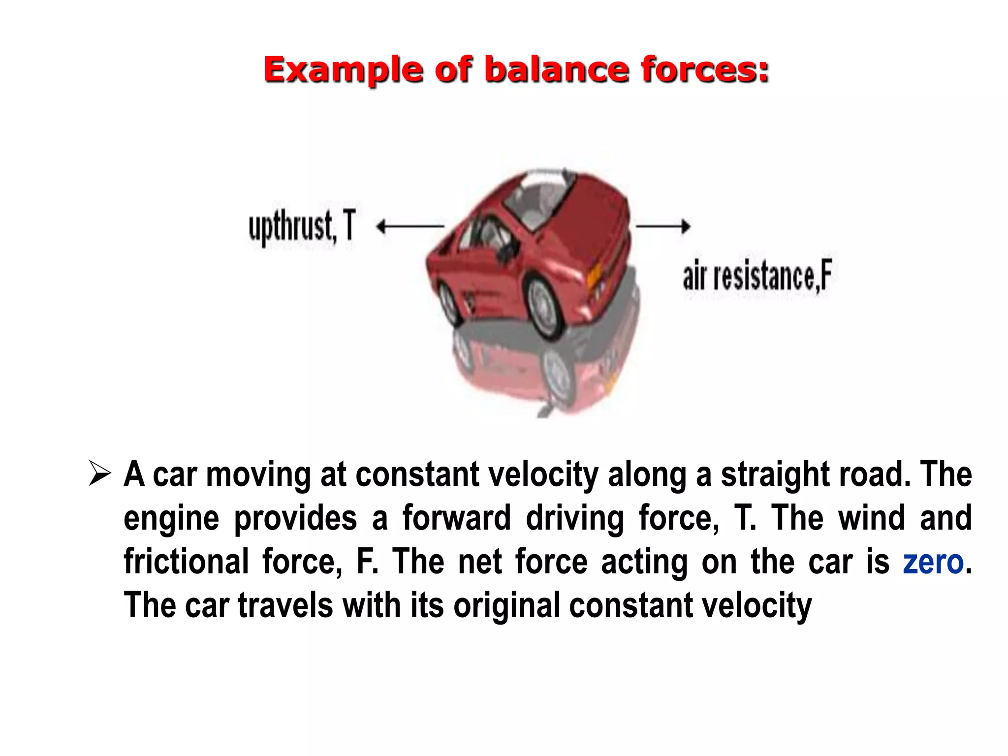 Example of balance forces:




 A car moving at constant velocity along a straight road. The
  engine provides a forward driving force, T. The wind and
  frictional force, F. The net force acting on the car is zero.
  The car travels with its original constant velocity
 