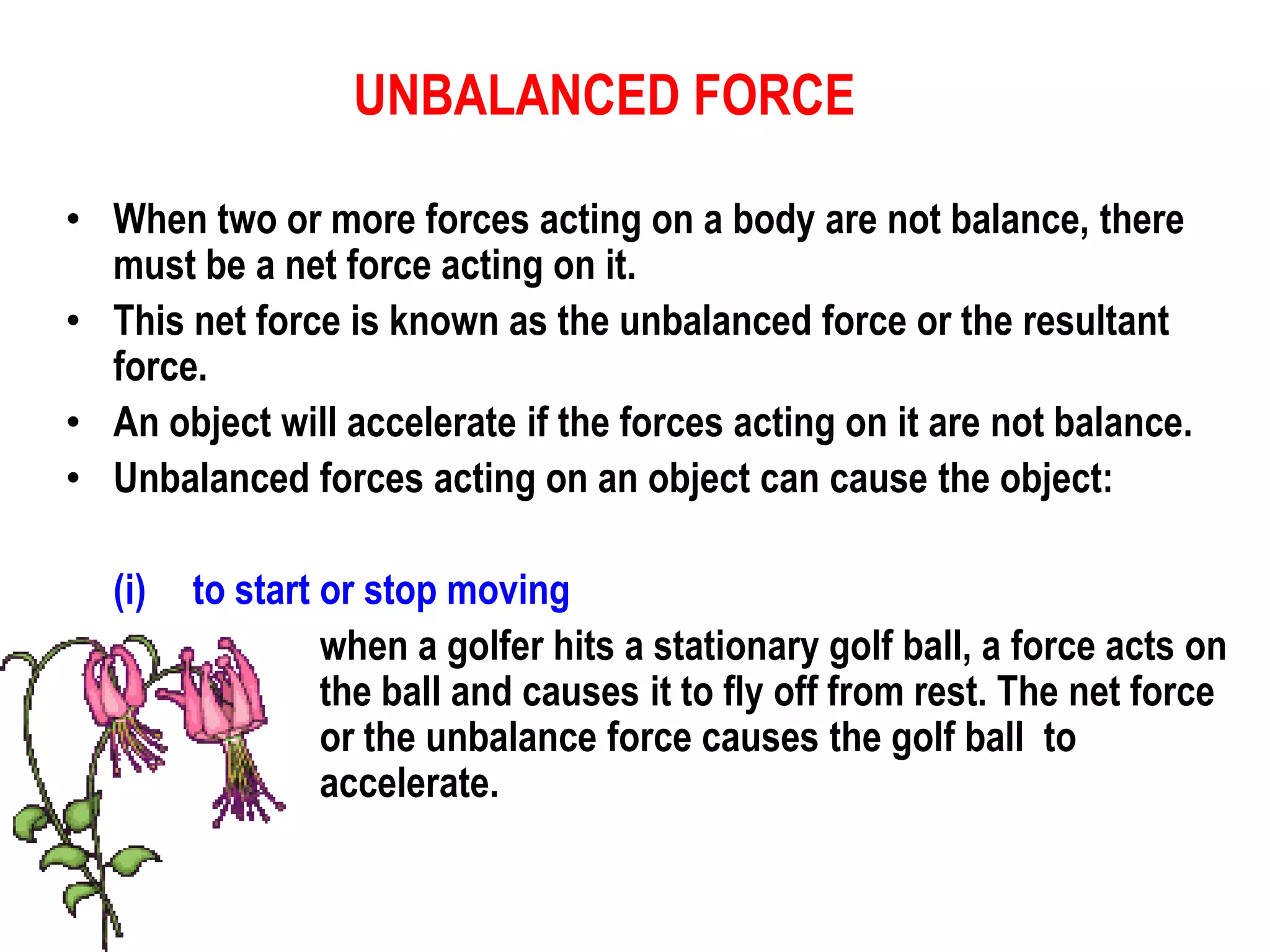 UNBALANCED FORCE

• When two or more forces acting on a body are not balance, there
  must be a net force acting on it.
• This net force is known as the unbalanced force or the resultant
  force.
• An object will accelerate if the forces acting on it are not balance.
• Unbalanced forces acting on an object can cause the object:

   (i)   to start or stop moving
                  when a golfer hits a stationary golf ball, a force acts on
                  the ball and causes it to fly off from rest. The net force
                  or the unbalance force causes the golf ball to
                  accelerate.
 