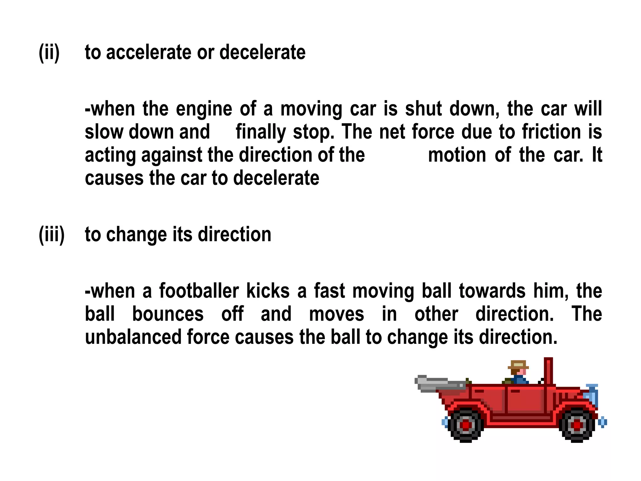 (ii)   to accelerate or decelerate

       -when the engine of a moving car is shut down, the car will
       slow down and finally stop. The net force due to friction is
       acting against the direction of the   motion of the car. It
       causes the car to decelerate

(iii) to change its direction

       -when a footballer kicks a fast moving ball towards him, the
       ball bounces off and moves in other direction. The
       unbalanced force causes the ball to change its direction.
 