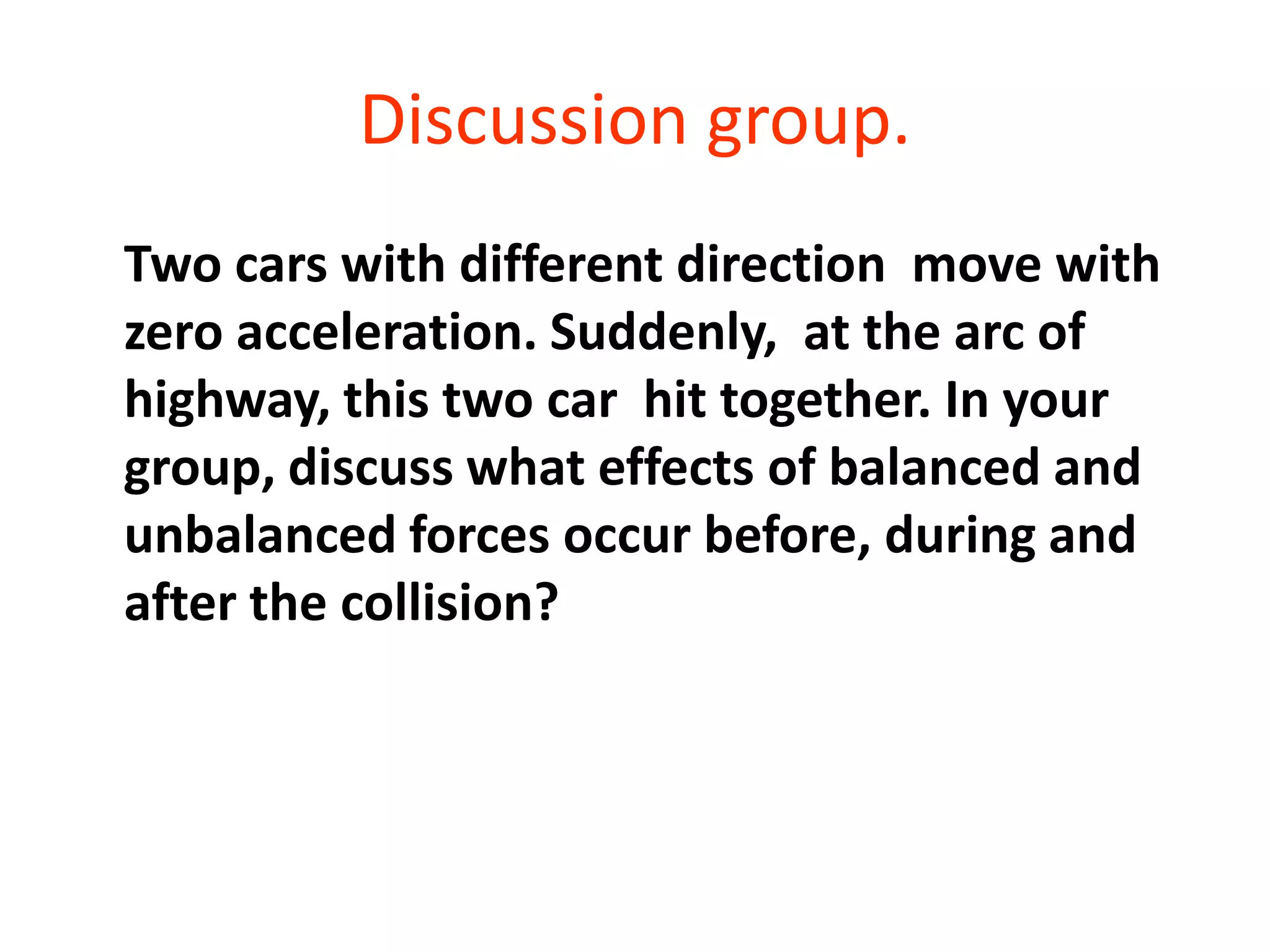 Discussion group.
Two cars with different direction move with
zero acceleration. Suddenly, at the arc of
highway, this two car hit together. In your
group, discuss what effects of balanced and
unbalanced forces occur before, during and
after the collision?
 