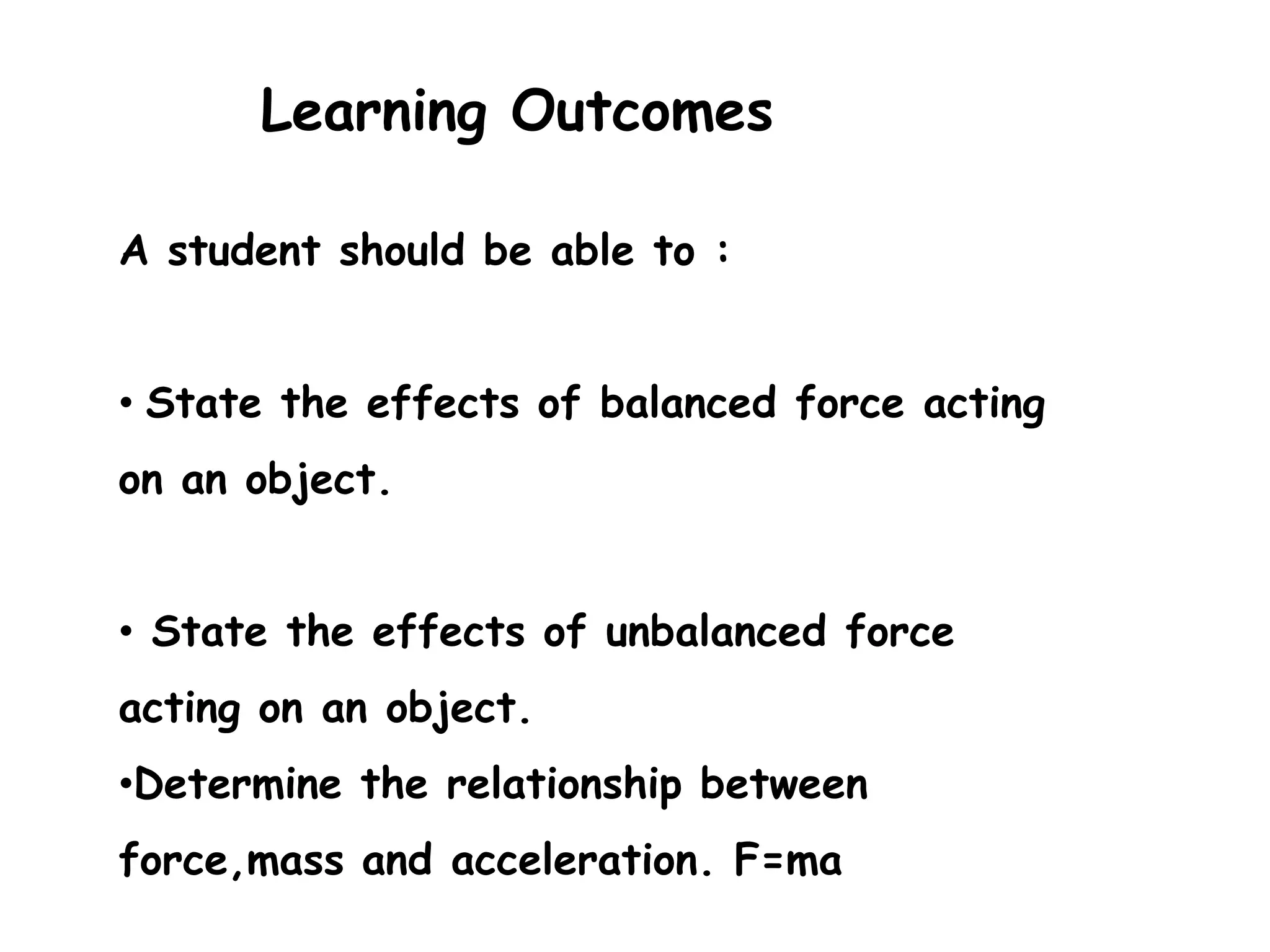 Learning Outcomes

A student should be able to :


• State the effects of balanced force acting
on an object.


• State the effects of unbalanced force
acting on an object.
•Determine the relationship between
force,mass and acceleration. F=ma
 