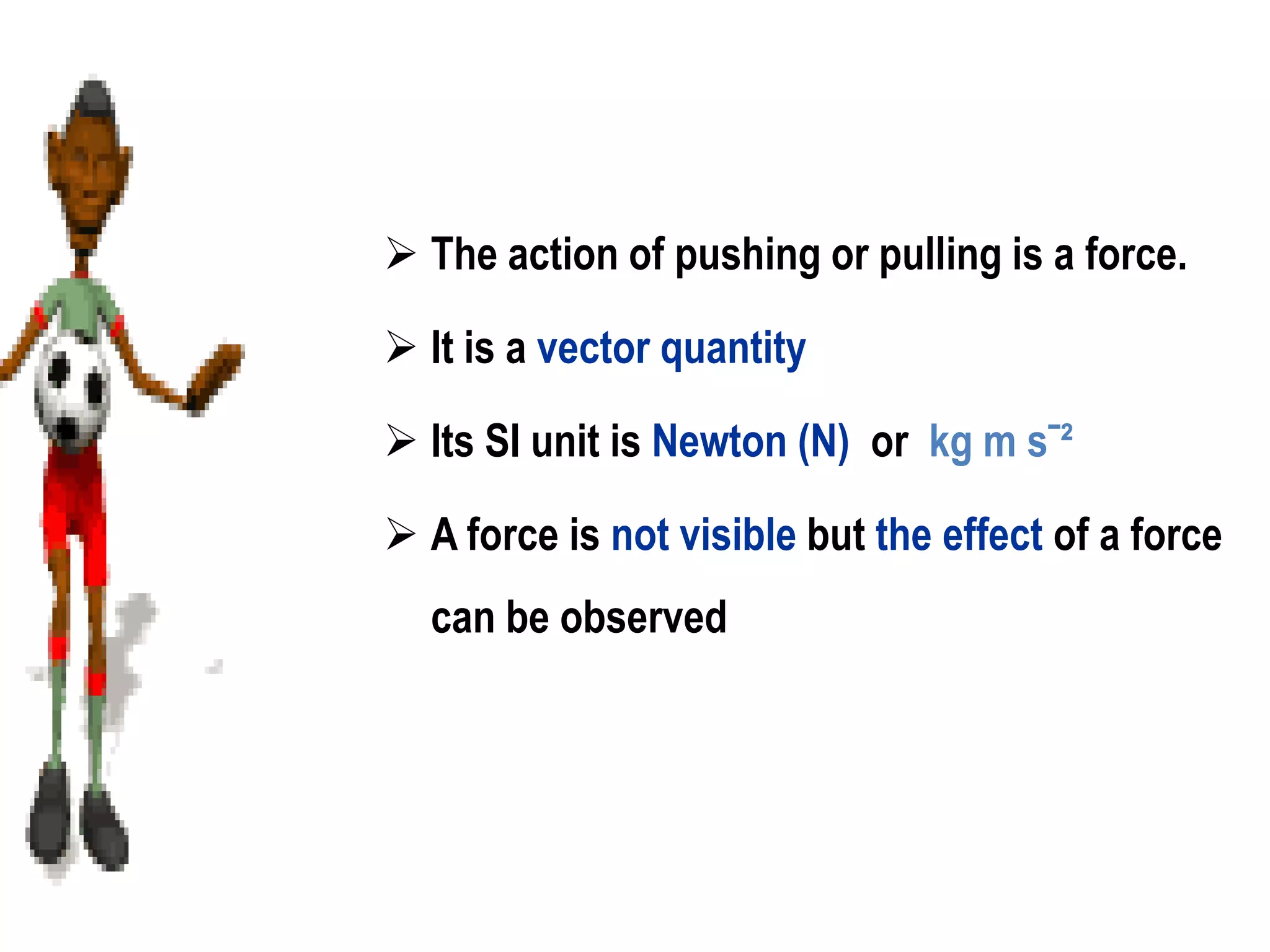  The action of pushing or pulling is a force.

 It is a vector quantity

 Its SI unit is Newton (N) or kg m sˉ²

 A force is not visible but the effect of a force
  can be observed
 