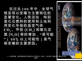 在过去 100 年中，全球气候呈现以变暖为主要特征的显著变化。人类活动，特别是化石燃料的使用和土地利用变化导致的温室气体 CO 2 、甲烷 (CH 4 ) 和氧化亚氮 (N 2 O) 等的增加，“很可能”（ 90% 以上可能性）是气候变暖的主要原因。 —— 资料来源：联合国政府间气候变化专门委员会（ IPCC ）发布的《第四次气候变化评估报告》 
