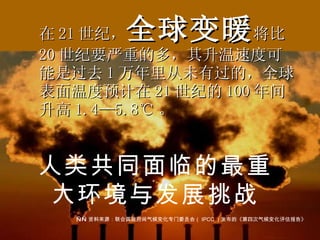 在 21 世纪， 全球变暖 将比 20 世纪要严重的多，其升温速度可能是过去 1 万年里从未有过的，全球表面温度预计在 21 世纪的 100 年间升高 1.4—5.8 ℃ 。 —— 资料来源：联合国政府间气候变化专门委员会（ IPCC ）发布的《第四次气候变化评估报告》 人类共同面临的最重大环境与发展挑战 