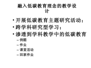 融入低碳教育理念的教学设计 开展低碳教育主题研究活动； 跨学科研究型学习； 渗透到学科教学中的低碳教育 例题 作业 课堂活动 回家作业 