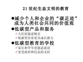 21 世纪生态文明的教育 减少个人和企业的“碳足迹”成为人类社会共同的价值观 低碳型产品和服务 人们更愿意购买 低碳型企业更具成长潜力 低碳型教育的学校 家长和学生更愿意就读 更受政府和民众的支持 
