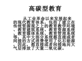 高碳型教育 从工业革命以来发展起来的现代教育体系，包括了建立在传统资源观之上的教育教学环境、教育建筑系统、教育资源系统、教育媒体系统、教育管理系统等，其中大部分系统都直接或者间接的方式消费使用了化石能源，因此，都直接或者间接地向大气层排放了大量二氧化碳。  