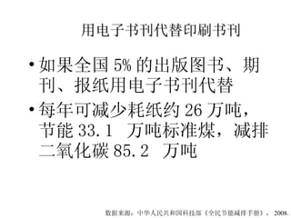 用电子书刊代替印刷书刊 如果全国 5% 的出版图书、期刊、报纸用电子书刊代替 每年可减少耗纸约 26 万吨，节能 33.1  万吨标准煤，减排二氧化碳 85.2  万吨 数据来源：中华人民共和国科技部《全民节能减排手册》， 2008. 