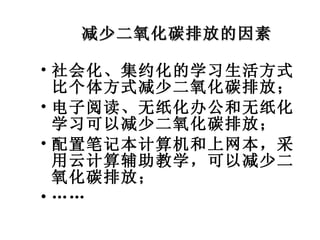 减少二氧化碳排放的因素 社会化、集约化的学习生活方式比个体方式减少二氧化碳排放； 电子阅读、无纸化办公和无纸化学习可以减少二氧化碳排放； 配置笔记本计算机和上网本，采用云计算辅助教学，可以减少二氧化碳排放； …… 