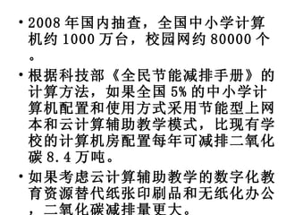 2008 年国内抽查，全国中小学计算机约 1000 万台，校园网约 80000 个。 根据科技部《全民节能减排手册》的计算方法，如果全国 5% 的中小学计算机配置和使用方式采用节能型上网本和云计算辅助教学模式，比现有学校的计算机房配置每年可减排二氧化碳 8.4 万吨。 如果考虑云计算辅助教学的数字化教育资源替代纸张印刷品和无纸化办公，二氧化碳减排量更大。 