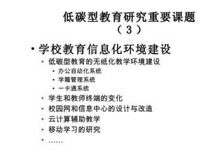 低碳型教育研究重要课题（ 3 ） 学校教育信息化环境建设 低碳型教育的无纸化教学环境建设 办公自动化系统 学籍管理系统 一卡通系统 学生和教师终端的变化 校园网和信息中心的设计与改造 云计算辅助教学 移动学习的研究 …… 
