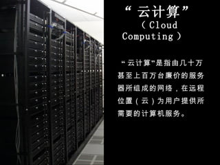 “ 云计算” （ Cloud Computing ）  “ 云计算”是指由几十万甚至上百万台廉价的服务器所组成的网络，在远程位置（云）为用户提供所需要的计算机服务。 