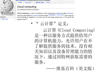 “ 云计算”定义： 云计算 (Cloud Computing) 是一种以服务方式提供给用户的计算机能力，允许用户在不了解提供服务的技术、没有相关知识以及设备管理能力的情况下，通过因特网获取需要的服务。 —— 维基百科（英文版） 