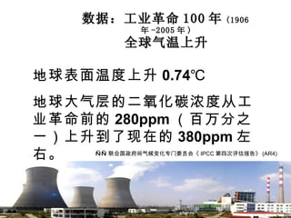 数据：工业革命 100 年 (1906 年 -2005 年 ) 全球气温上升 地球表面温度上升 0.74℃ 地球大气层的二氧化碳浓度从工业革命前的 280ppm （百万分之一）上升到了现在的 380ppm 左右。 —— 联合国政府间气候变化专门委员会《 IPCC 第四次评估报告》 (AR4) 